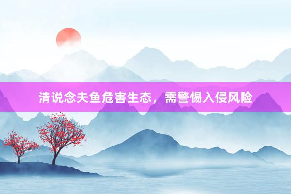 清说念夫鱼危害生态，需警惕入侵风险